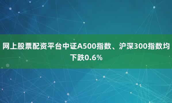网上股票配资平台中证A500指数、沪深300指数均下跌0.6%