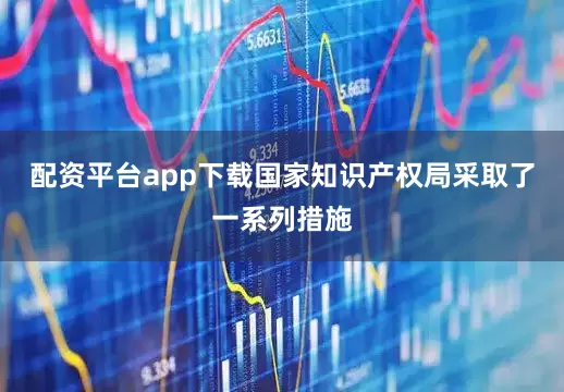 配资平台app下载国家知识产权局采取了一系列措施