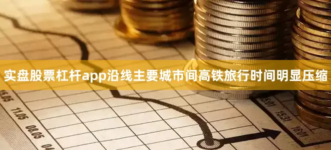 实盘股票杠杆app沿线主要城市间高铁旅行时间明显压缩